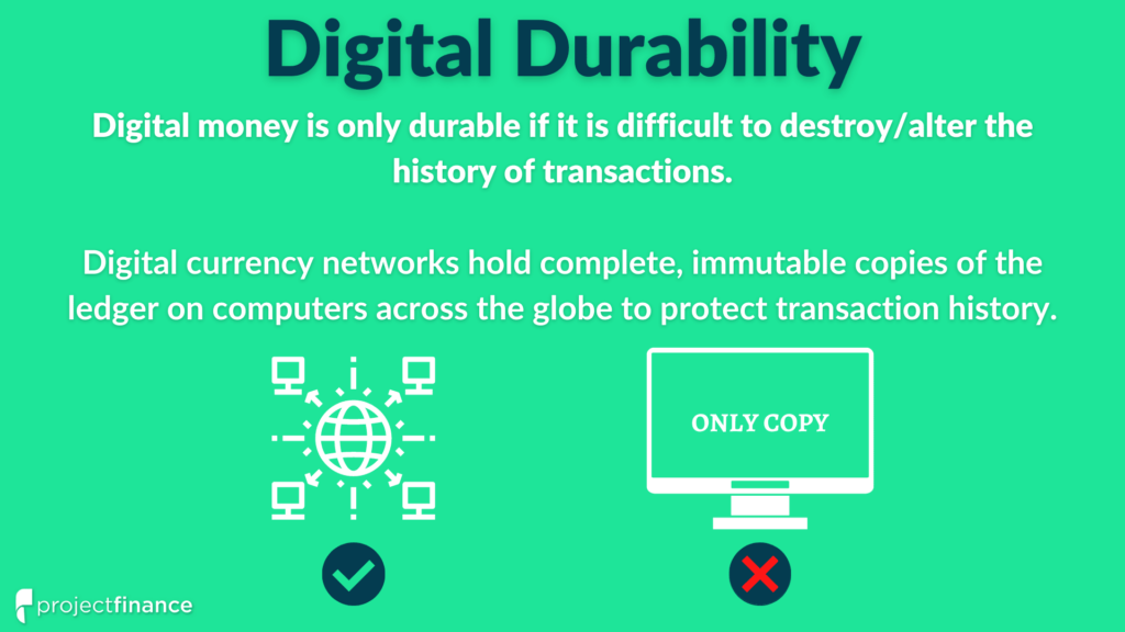 Digital money is only durable if the history of transactions is difficult to alter or destroy. Digital currency networks accomplish durability by maintaining copies of the ledger on thousands of computers across the globe.